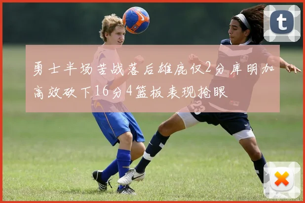 勇士半场苦战落后雄鹿仅2分库明加高效砍下16分4篮板表现抢眼