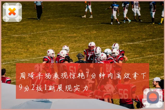 周琦半场表现惊艳7分钟内高效拿下9分2板1断展现实力