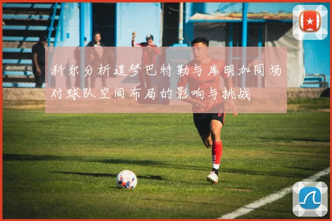 科尔分析追梦巴特勒与库明加同场对球队空间布局的影响与挑战