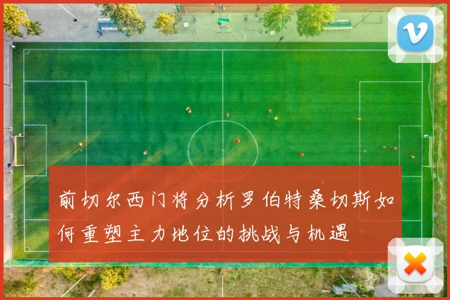 前切尔西门将分析罗伯特桑切斯如何重塑主力地位的挑战与机遇
