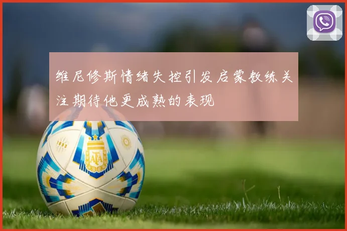 维尼修斯情绪失控引发启蒙教练关注期待他更成熟的表现