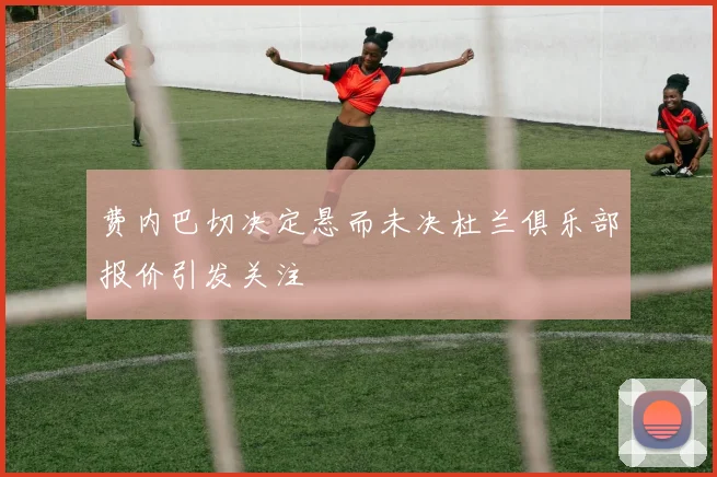 费内巴切决定悬而未决杜兰俱乐部报价引发关注