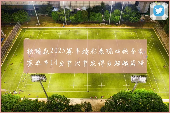 杨瀚森2025赛季精彩表现回顾季前赛单节14分首次首发得分超越周琦