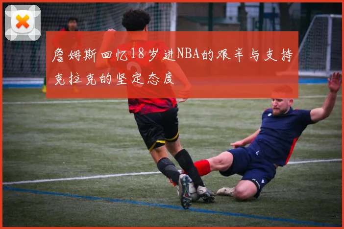 詹姆斯回忆18岁进NBA的艰辛与支持克拉克的坚定态度