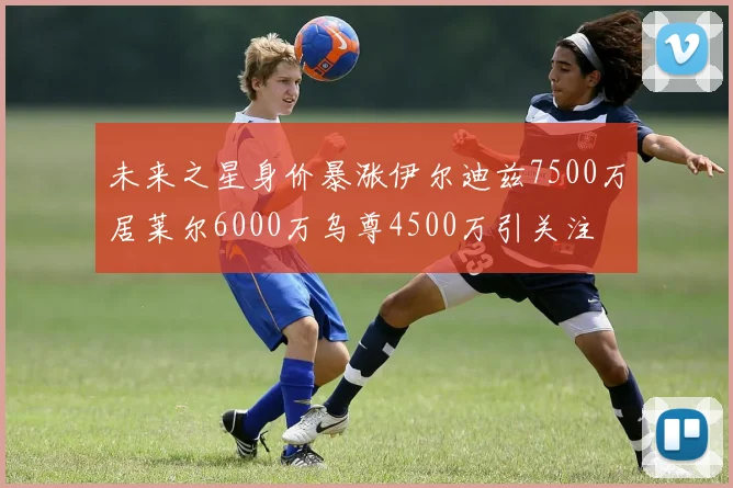 未来之星身价暴涨伊尔迪兹7500万居莱尔6000万乌尊4500万引关注