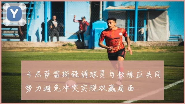 卡尼萨雷斯强调球员与教练应共同努力避免冲突实现双赢局面