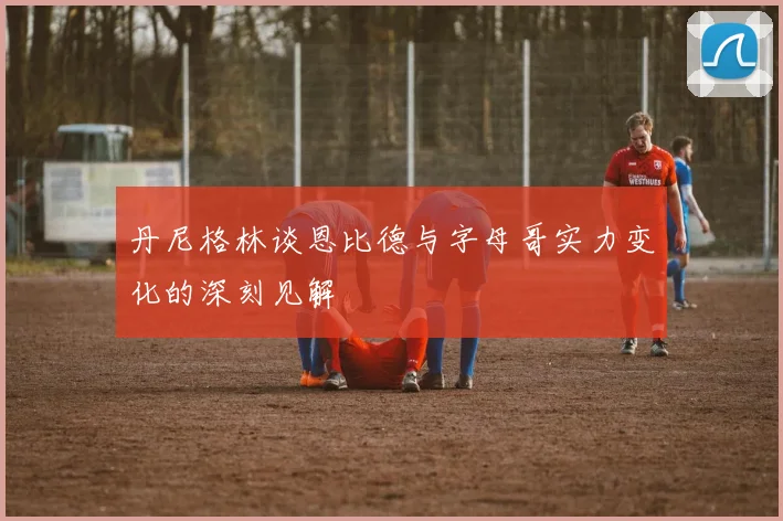 丹尼格林谈恩比德与字母哥实力变化的深刻见解