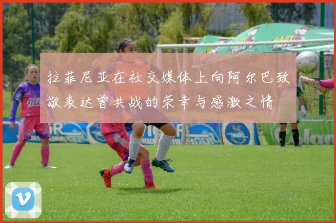 拉菲尼亚在社交媒体上向阿尔巴致敬表达曾共战的荣幸与感激之情