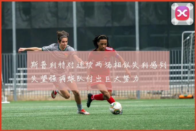 斯普利特对连续两场相似失利感到失望强调球队付出巨大努力