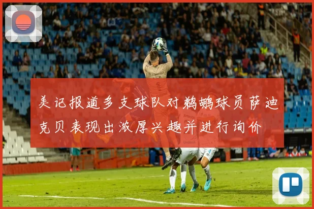 美记报道多支球队对鹈鹕球员萨迪克贝表现出浓厚兴趣并进行询价