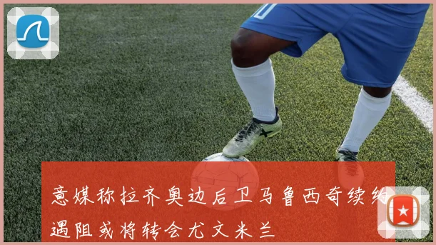 意媒称拉齐奥边后卫马鲁西奇续约遇阻或将转会尤文米兰