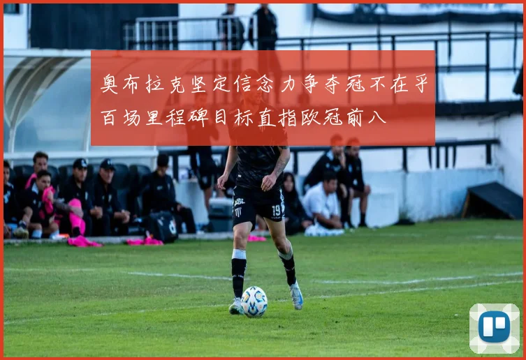 奥布拉克坚定信念力争夺冠不在乎百场里程碑目标直指欧冠前八