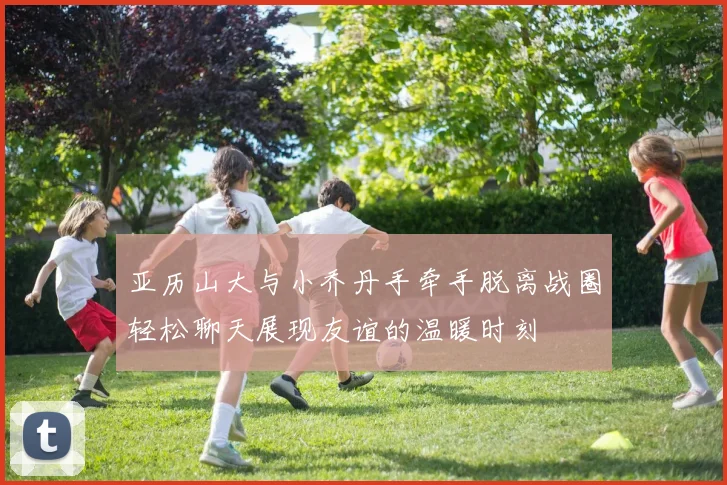 亚历山大与小乔丹手牵手脱离战圈轻松聊天展现友谊的温暖时刻