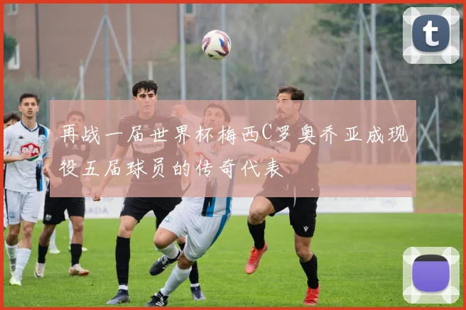 再战一届世界杯梅西C罗奥乔亚成现役五届球员的传奇代表