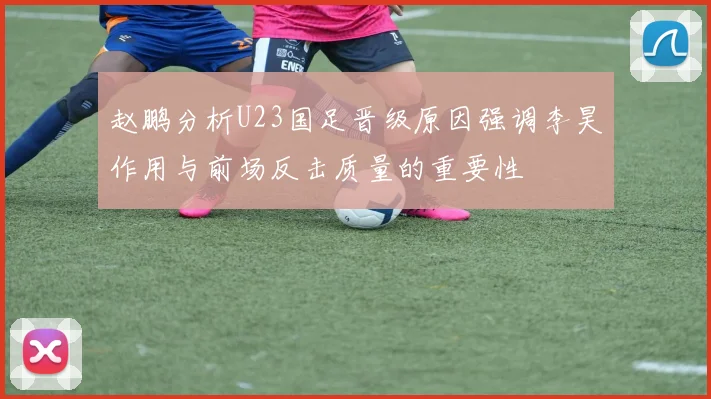 赵鹏分析U23国足晋级原因强调李昊作用与前场反击质量的重要性