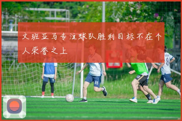 文班亚马专注球队胜利目标不在个人荣誉之上