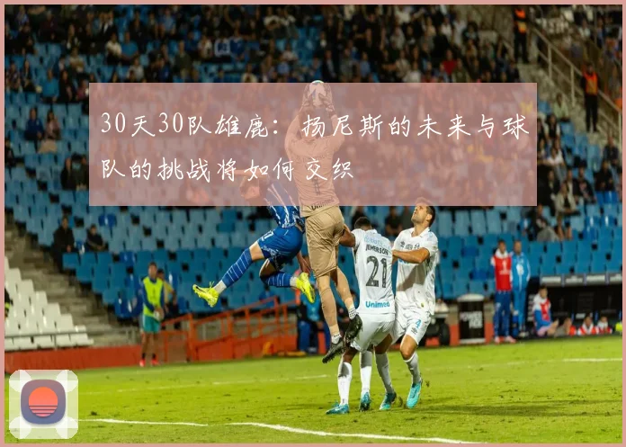 30天30队雄鹿：扬尼斯的未来与球队的挑战将如何交织