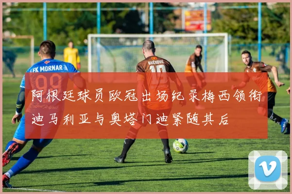 阿根廷球员欧冠出场纪录梅西领衔迪马利亚与奥塔门迪紧随其后