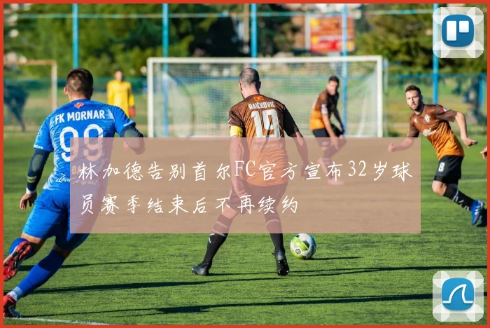 林加德告别首尔FC官方宣布32岁球员赛季结束后不再续约