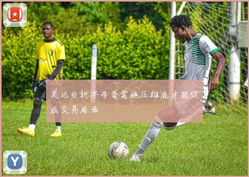 美记分析字母哥需施压雄鹿才能促成交易局面