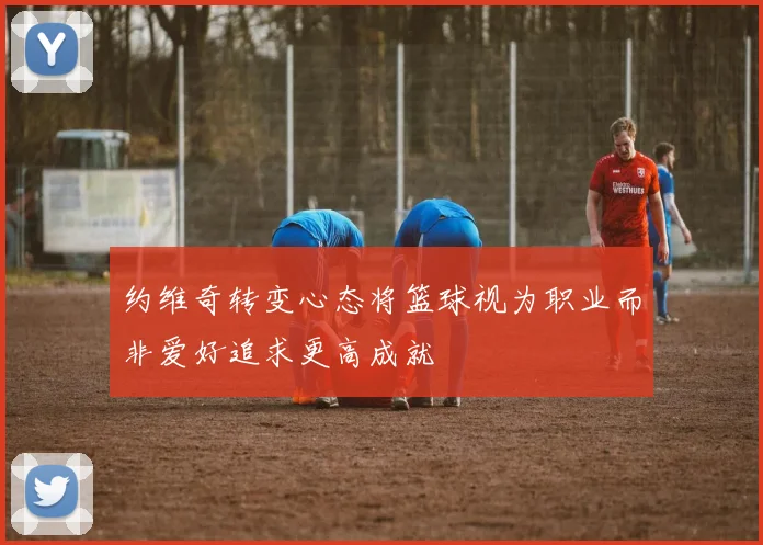 约维奇转变心态将篮球视为职业而非爱好追求更高成就