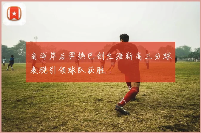 南海岸后羿热巴创生涯新高三分球表现引领球队获胜