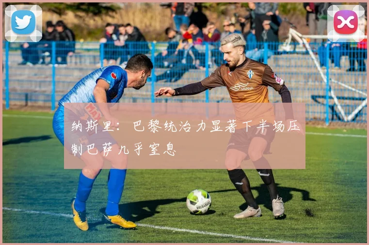 纳斯里：巴黎统治力显著下半场压制巴萨几乎窒息