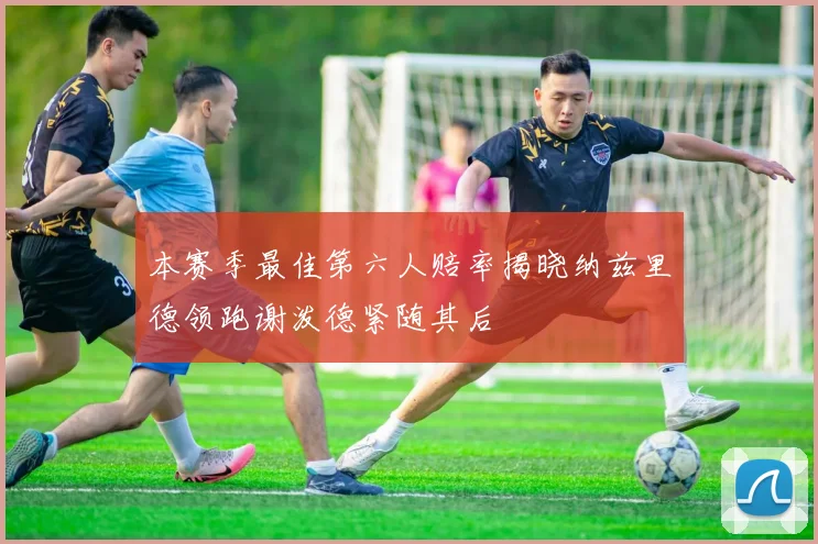 本赛季最佳第六人赔率揭晓纳兹里德领跑谢泼德紧随其后