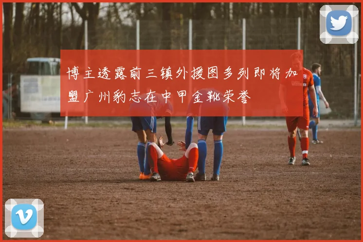 博主透露前三镇外援图多列即将加盟广州豹志在中甲金靴荣誉