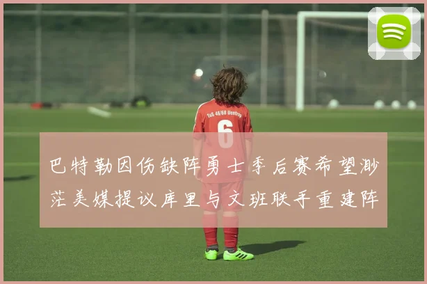 巴特勒因伤缺阵勇士季后赛希望渺茫美媒提议库里与文班联手重建阵容
