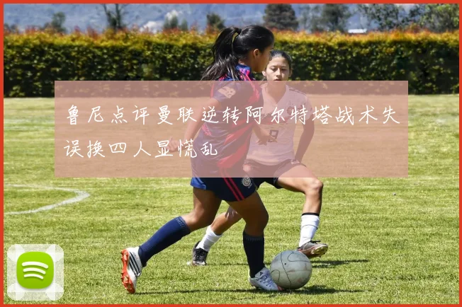 鲁尼点评曼联逆转阿尔特塔战术失误换四人显慌乱
