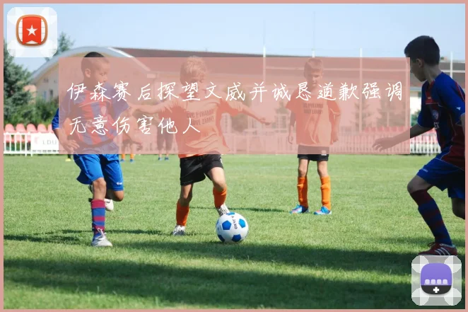 伊森赛后探望文威并诚恳道歉强调无意伤害他人