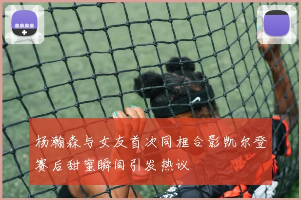 杨瀚森与女友首次同框合影凯尔登赛后甜蜜瞬间引发热议