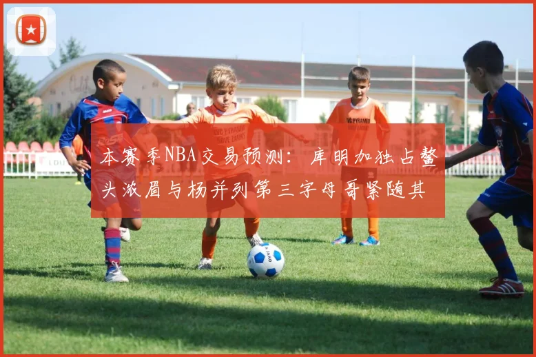 本赛季NBA交易预测：库明加独占鳌头浓眉与杨并列第三字母哥紧随其后小萨排名第五