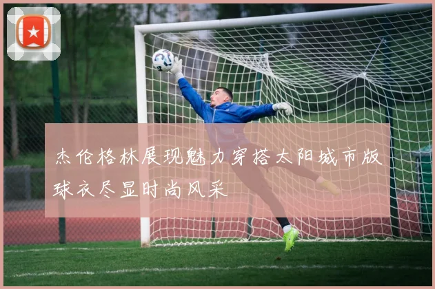杰伦格林展现魅力穿搭太阳城市版球衣尽显时尚风采