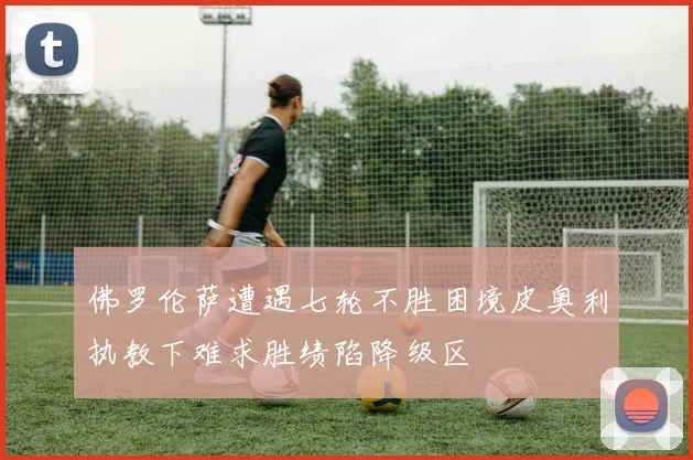 佛罗伦萨遭遇七轮不胜困境皮奥利执教下难求胜绩陷降级区