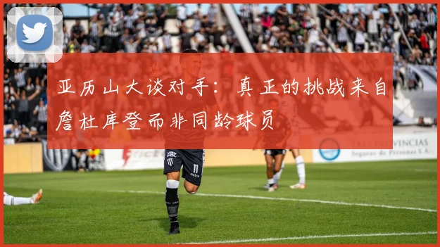 亚历山大谈对手：真正的挑战来自詹杜库登而非同龄球员