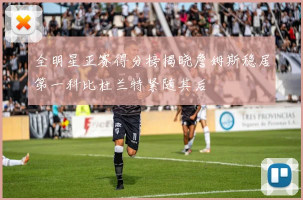 全明星正赛得分榜揭晓詹姆斯稳居第一科比杜兰特紧随其后