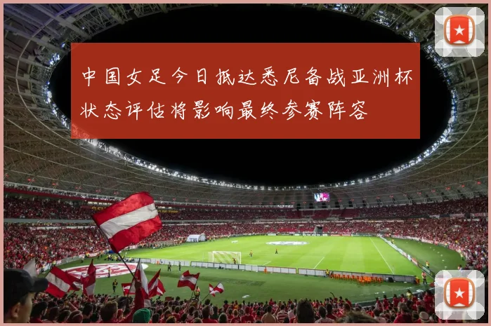 中国女足今日抵达悉尼备战亚洲杯状态评估将影响最终参赛阵容