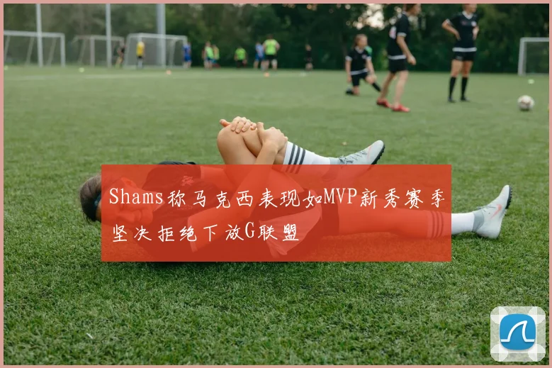 Shams称马克西表现如MVP新秀赛季坚决拒绝下放G联盟