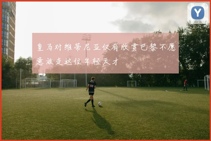 皇马对维蒂尼亚仅有欣赏巴黎不愿意放走这位年轻天才