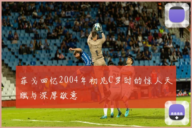 菲戈回忆2004年初见C罗时的惊人天赋与深厚敬意