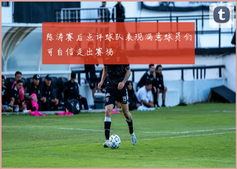 陈涛赛后点评球队表现满意球员们可自信走出赛场